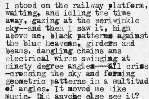I stood on the railway platform, waiting, and idling the time away, gazing at the periwinkle sky--and then I saw it, high above me, black patterns against the blue heavens, girders and beams, dangling chains ans electrical wires swinging at ninety degree angles---"" all all criss -crossing the sky and forming geometric patterns in a multitude of angles. It moved me like music. Did anyobe n n else see it? 