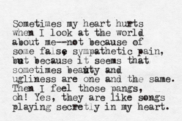 Sometimes my heart hurts when I look at the world about me--not because of some false , s e ympathetic pain, be u ut because it seems that sometimes beaity and u u ugliness are one and the same. Then I feel those pangs, oh! Yes, they are like songs playing secretly in my heart. 
