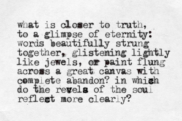 what is closer to truth, to a glimpse of eternity: words beautifully strung together, glistening lightly like jewels, or paint flung across a great canvas with complete abandon? in whixh c c do the recela of the v v v s s soul reflext c c more clearly?