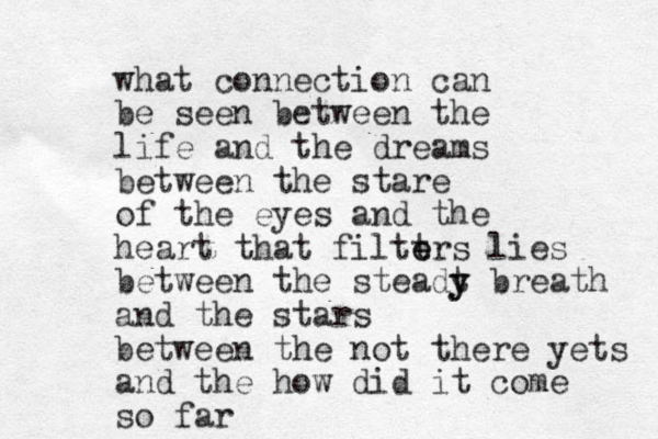 what connection can be seen between the life and the dreams between the stare of the eyes and the heart that filtt e ers lies between the steadt y y breath and the stars between the not there yets and the how did it come so far