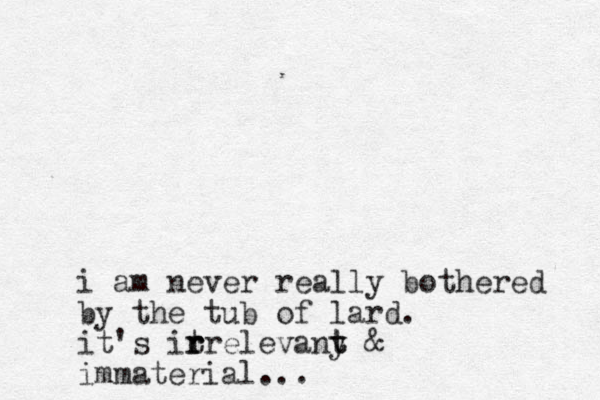 i am never really bothered by the tub of lard. it's itrelevany t t r r r & immaterial... 