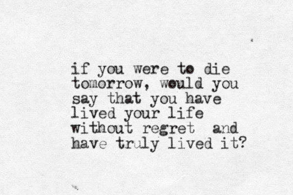 if you were to die tomorrow, would you say that you have lived your life without regret and have truly lived it?