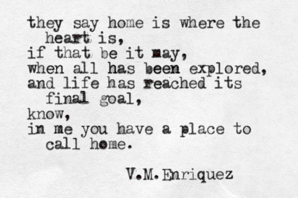 they say home is where the heart is, if that be e it may, when en all has h been een explored, and life has re eached its final goal, know, in me m you have a place to call home. V.M.Enriquez z 
