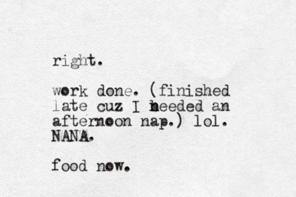 right. work done. (finished late cuz I beeded n n an afternoon nap.) lol. NANA. food now.
