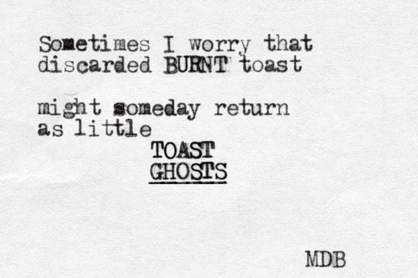 Sometimes I worry that discarded BURNT T U B toast might m someday d return as little TOAST TO ST GH HOS ST TS S ______ MDB 