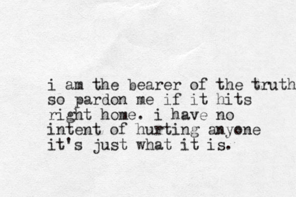 i am the bearer of the truth so pardon me if it hits right home. i have no intent of hurting anyone it's just what it is. 