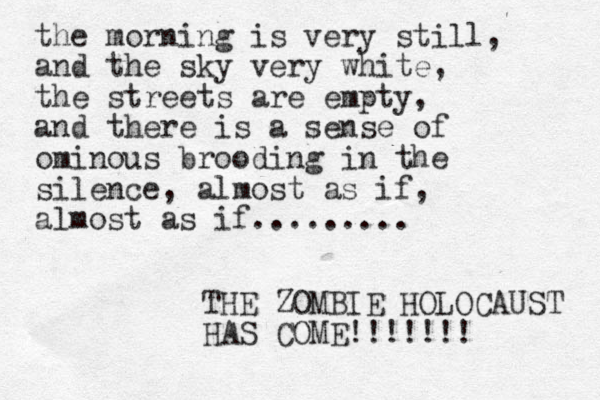 the morning is very still, and the sky very white, the streets are empty, and there is a sense of ominous brooding in the silence, almost as if, almost as if......... THE ZOMBIE HOLOCAUST HAS COME!!!!!!! 