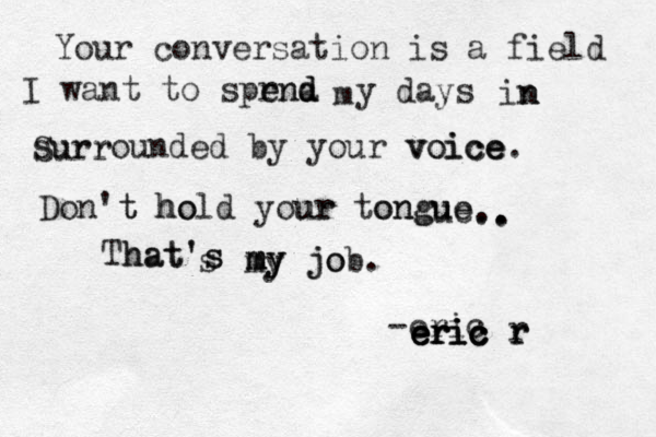 Your conversation is a field I want to sprnd e end d a m y days in n n surrounded by your voice ce ce. voi Don't t hold ho your ur tongue ongue ue. T hat' hat's s s my m my my job. jo . . . . -eric eric eric eric eric r r r Surr 