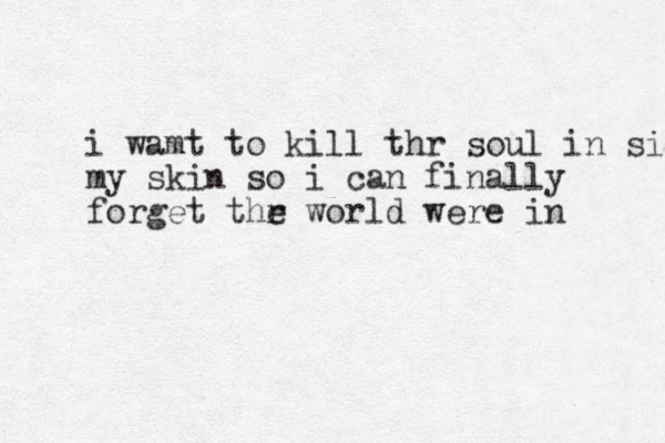 i wamt to kill thr soul in side my skin so i can finally forget thr e world were in