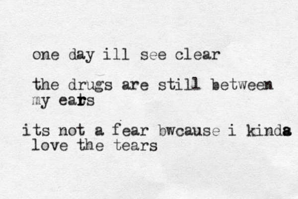 one day ill see clear the drugs are still between my eats r r r t i s not a fear bwcause i kinds a a love the tears 