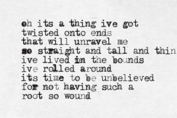 oh its a thing ive got twisted onto ends that will unravel me so straight and tall and thin ive lived o i in the bounds ive rolled around its time to be unbelieved for not having such a root so wound