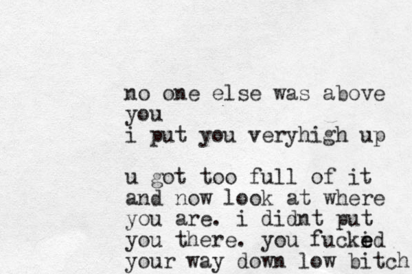 no one else was above you i put you veryhigh up u got too full of it and now look at where you are. i didnt put you there. you fucki e e ed your way down low bitch 