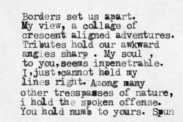 Borders set us apart. My view, a collage of crescent aligned adventures. Tributes hold our awkward angles sharp . My soul , to you see ,seems inpenetra ble. I just cannot hold my lines right. , , Among many other tresspasses of nature, i hold the spoken offense. You hold numb to yours. Spun 