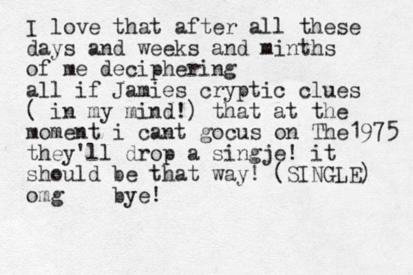 I love that after all these days and weeks and minths of me deciphering all if Jamies cryptic clues ( in my mind!) that at the moment i cant gocus on The1975 they'll drop a singje! it should be that way! (SINGLE) omg bye! 