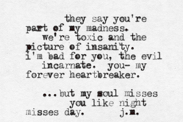they say you're part of my madness. we're toxic and the picture of insanity. i'm bad for you, the evil incarnate. you- my forever heartbreaker. ...but my soul misses you like night misses day. j.m.