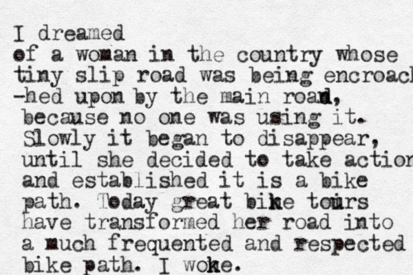 I dreamed of a woman in the country whose tiny slip road was being encroached -hed upon by the main roan d d, because no one was using it. Slowly it began to disappear , until she decided to take action and established it is a bike path. Today great bine t k k oirs u u have transformed her road into a much frequented and respected bike path. I wone k k .