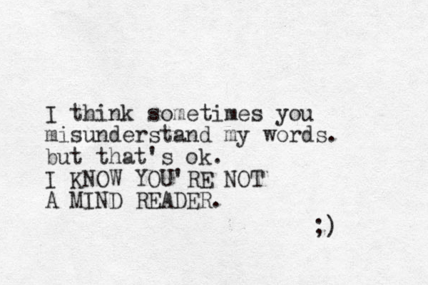 I think sometimes you misunderstand my words. but that's ok. I KNOW YOU'RE NOT A MIND READER. ;) 