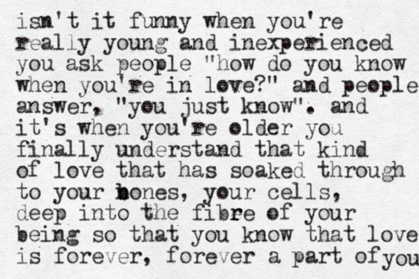 isn't it funny when you're really young and inexperienced you ask people "how do you know when you're in love?" and people answer, "you just know". and it's when you're older you finally understand that kind of love that has soaked through to your n b bones, your cells, deep into the fibee r r of your being so that you know that love is forever, forever a part of you 