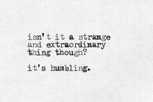 isn't it a strange and extraordinary thing though? it's humbling.