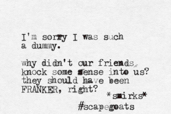 I'm sorry I was such a dummy. why didn't our friends knock some sense into us? they should have been FRANKER, right? *smirks* #scapegoats 