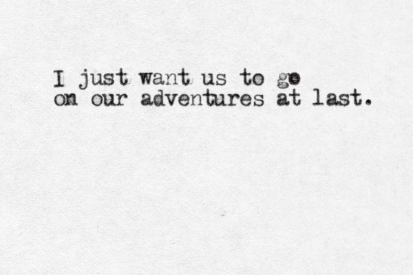 I just want us to go on our adventures at last. 