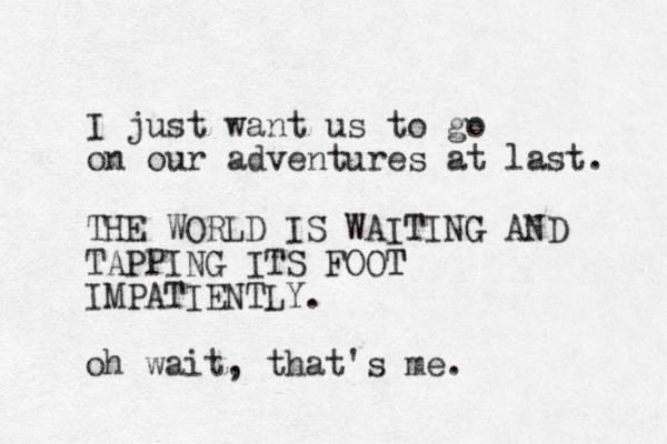 I just want us to go on our adventures at last. THE WORLD IS WAITING G AND TAPPING ITS FOOT T IMPATIENTLY. oh wait, that's me.