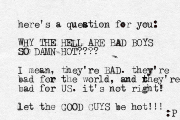 here's a queation for you: s s WHY THE HELL ARE BAD BOYS SO DAMN HOT???? I mean, they're BAD. they're bad foe the r r world, and rhey're t t bad for US. it's not right! let the GOOD GUYS be hot!!! :P 