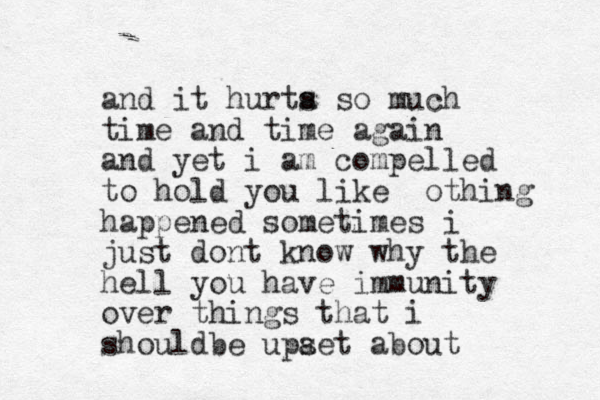 and it hurta s so much time and time again and yet i am compelled to hold you like othing happened sometimes i just dont know why the hell you have immunity over things that i shouldbe upaet s about