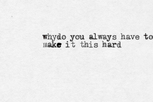 whydo you always have to makr e e e it this hard