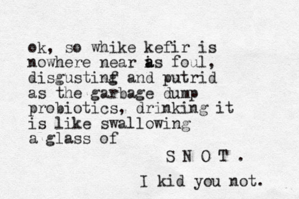 ok, so whike kefir is nowhere near is a a foul, disgustinf and g putrid as the garbage dump probiotics, drinking it is like swallowing a glass of S N O T . I kid you not. 