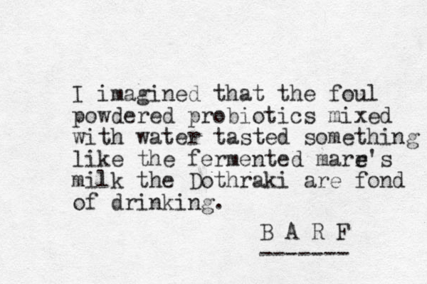 I imagined that the foul powdered probiotics mixed with water tasted something like the fermented marr e e's milk the Dothraki are fond of drinking. B A R F ------- 
