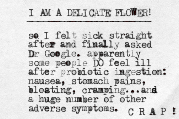 so I felt sick straight after and finally asked Dr Google. apparently some people DO feel ill after probiotic ingestion: nausea, stomach pains, blosting a , cramping...ans d d a huge number of other adverse symptoms. I AM A DELICATE FLOWER! _______________________ C R A P ! 