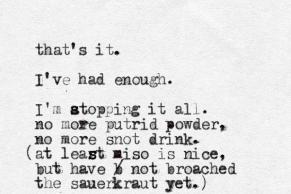 that's it. I've had enough. I'm atopping s s it all. no more putrid powder, no more snot drink. at lear s st miso is nice, but have b / not broached the sauerkraut yet. ) ( 