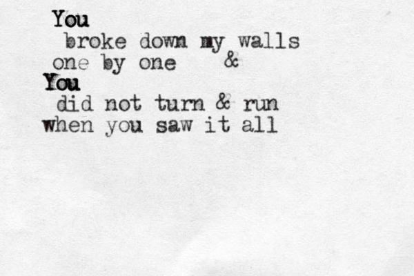 You You You broke down my walls one by one You You You did not turn & run when you saw it all &