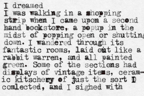 I dreamed I was walking in a shopping strip when I came upon a second hand bookstore , a popup in the midst of popping open or shutting down. I wandered through its fantastic rooms, laid oit u u like a rabbit warren, and all painted green. Some of the sections had displays of vintage items, ceram- ic kitscheey r r of t j just the sort O I I comlected, and I sighed with 