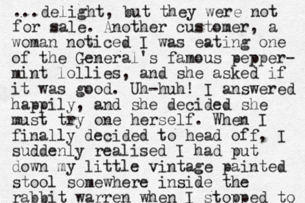 ...delight, but they were not for sale. Another customer, a woman noticed I was eating one of the General's famous pepper- mint lollies, and she asked if it was good. Uh-huh! I answered happily, and she decided she must try one herself. When I finally decided to head off, I suddenly realised I had put down my little vintage painted stool somewhere inside the rabbit warren when I stopped to 