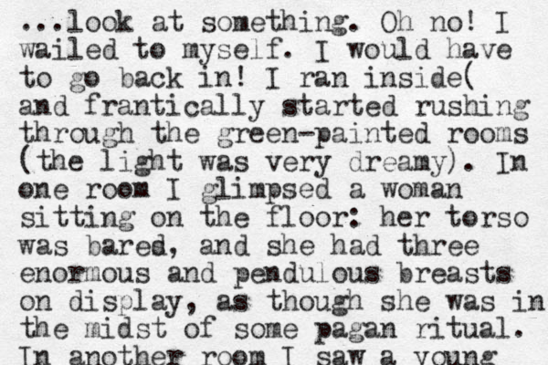 ...look at something. Oh no! I wailed to myself. I would have to go back in! I ran inside( and frantically started rushing through the green-painted rooms (the light was very dreamy). In one room I glimpsed a woman sitting on the floor: her torso was bares d , and she had three enormous and pendulous breasts on display, as though she was in the midst of some pagan ritual. In another room I saw a young 