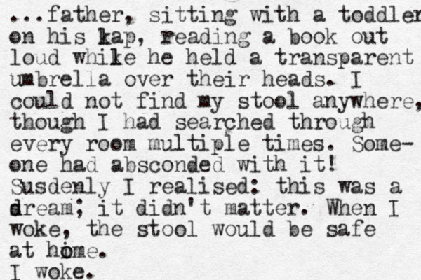 ...father, sitting with a toddler on his k l lap, reading a book out loud whik l le he held a transparent umbrella u over their heads. I could not find my stool anywhere, though I had searched through every room multiple times. Some- one had absconded with it! Susdenly I realised: this was a sream d d ; it didn't matter. When I woke, the stool would be safe at hi o ome. I woke.
