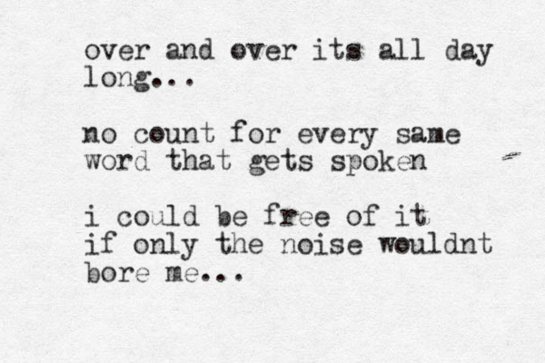 over and over its all day long... no count for every same word that gets spoken i could be free of it if only the noise wouldnt bore me...