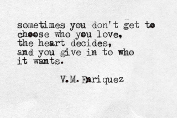 sometimes m you don't get to choose who you love. , the heart decides d , and you u give in to who it wants. V.M.Enriquez 