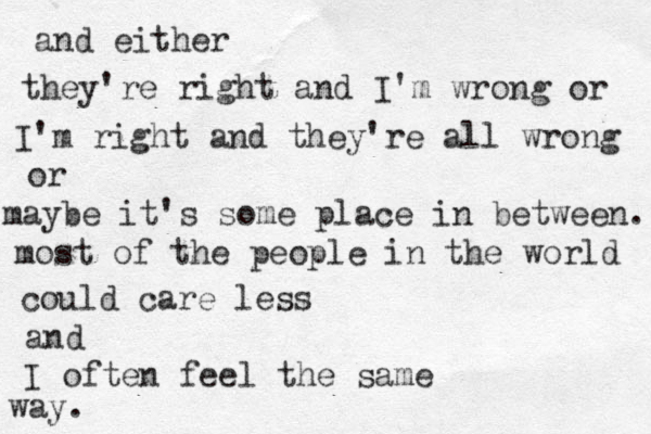 way. I often feel the same and could care less most of the people in the world maybe it's some place in between. or I'm right and they're all wrong they're right and I'm wrong or and either 