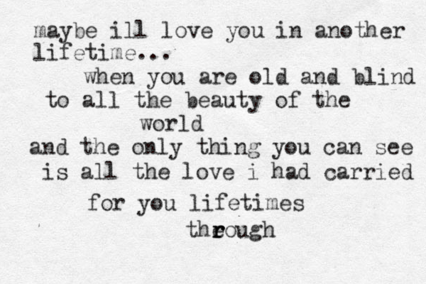 maybe ill love you in another lifetime... when you are old and blind to all the beauty of the world and the only thing you can see is all the love i had carried for you lifetimes theough r r r 