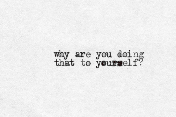 why are you doing that to yourself?