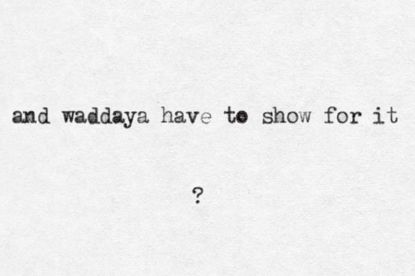 and waddaya have to show for it ?