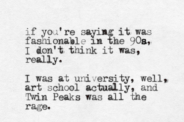 if you're saying it was fashionable in the 90a s s, I don't think it was, really. I was at university, well, art school actually, and Twin Peaks was all the rage. 