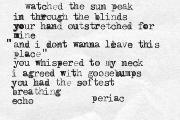 watched the sun peak in through the blinds your hand outstretched for mine and i dont wanna li e eave this place you whispered to my neck " " i agreed with goosebumps you had the softest breathing echo periac