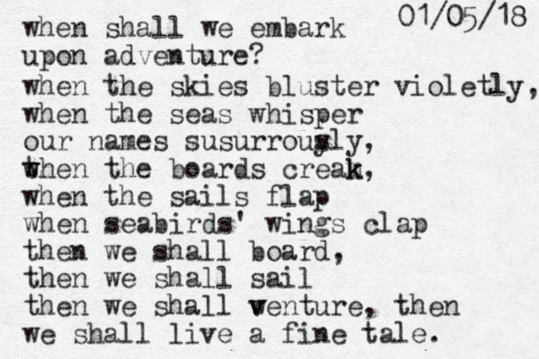 when shall we embark upon adventure? when the skies bluster violetly, when the seas whisper our names susurrous y ly, t w when the boards cream k k, when the sails flap when seabirds' wings clap then we shall board, the n we shall sail then we shall w v venture, then we shall live a fine tale. 8 1 / 5 0 / 1 0 