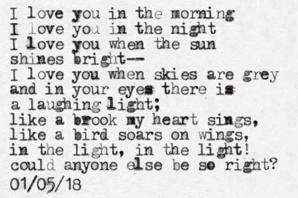 I love you in the morning I love you in the night I love you when the sun shines bright-- I love you when skies are grey and in your eyes there is a laughing light; like a brook my heart sings, like a bird soars on wings, in the light, in the light! could anyone else be so right? 01/05/18 5 