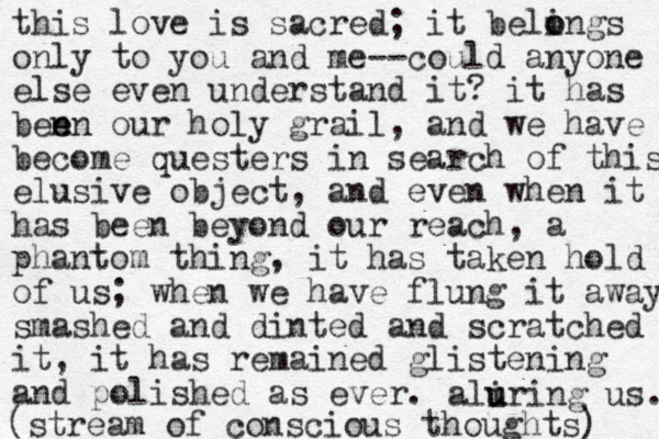 this love is sacred; it beling o o s only to you and me--could anyone else even understand it? it has ben en e our holy grail, and we have become questers in search of this elusive object, and even when it has been beyond our reach, a phantom thing, it has taken hold of us; when we have flung it away smashe d and dinted and scratched it, it has remained glistening and polished as ever. aliri u u ng us. (stream of conscious thoughts) 