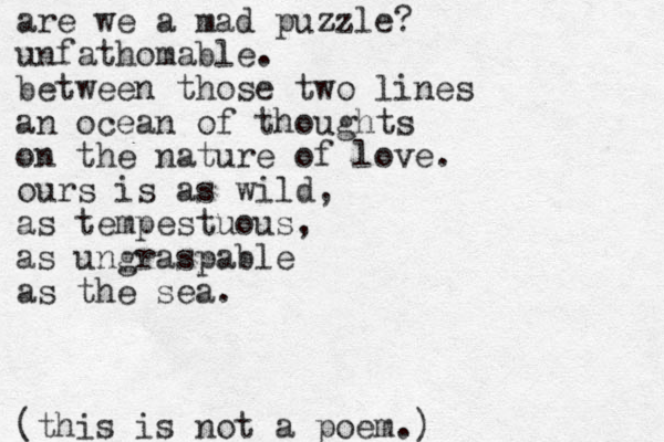 are we a mad puzzle z ? unfathomable. between those two lines an ocean of thoughts on the nature of love. ours is as wild, as tempestuous, as ungraspable as the sea. (this is not a poem.)